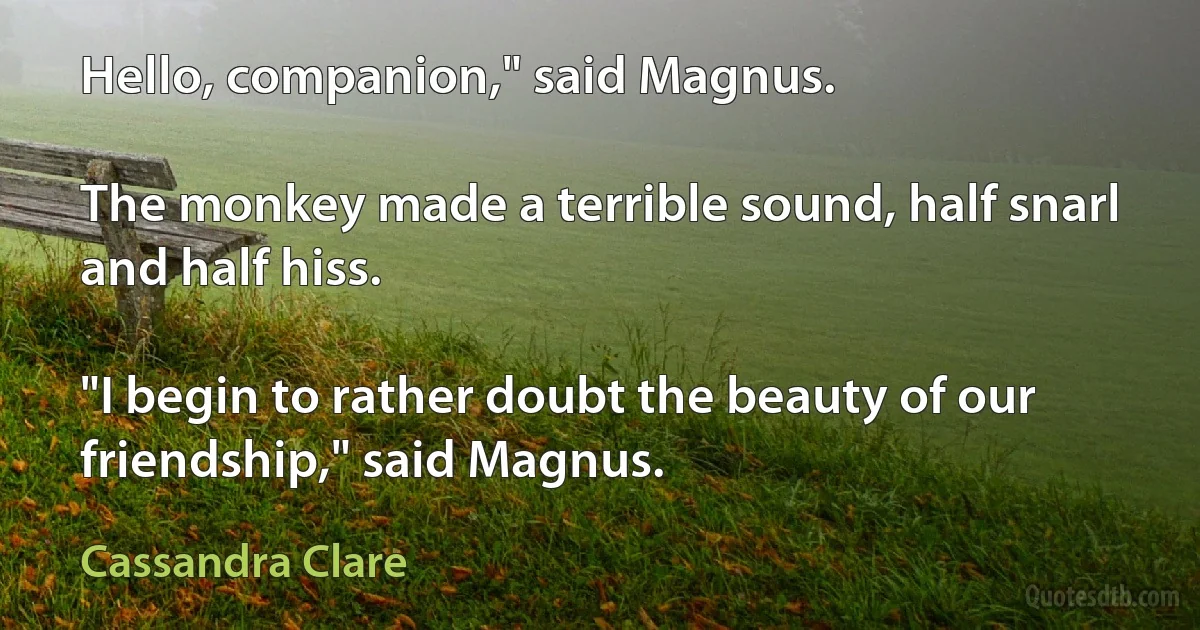 Hello, companion," said Magnus.

The monkey made a terrible sound, half snarl and half hiss.

"I begin to rather doubt the beauty of our friendship," said Magnus. (Cassandra Clare)