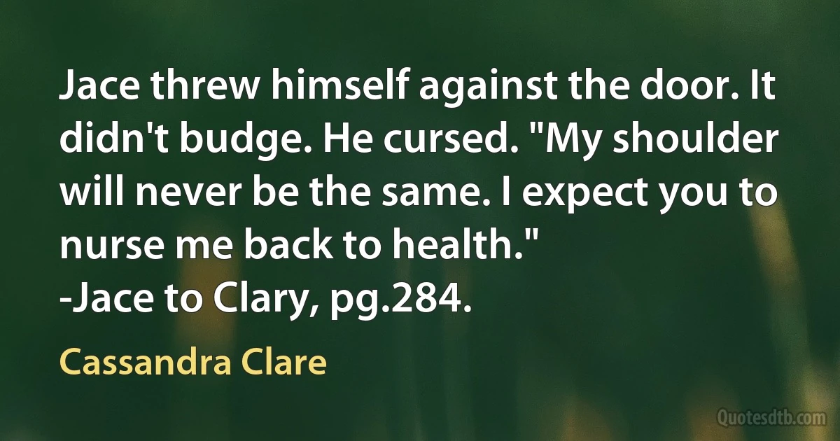 Jace threw himself against the door. It didn't budge. He cursed. "My shoulder will never be the same. I expect you to nurse me back to health."
-Jace to Clary, pg.284. (Cassandra Clare)