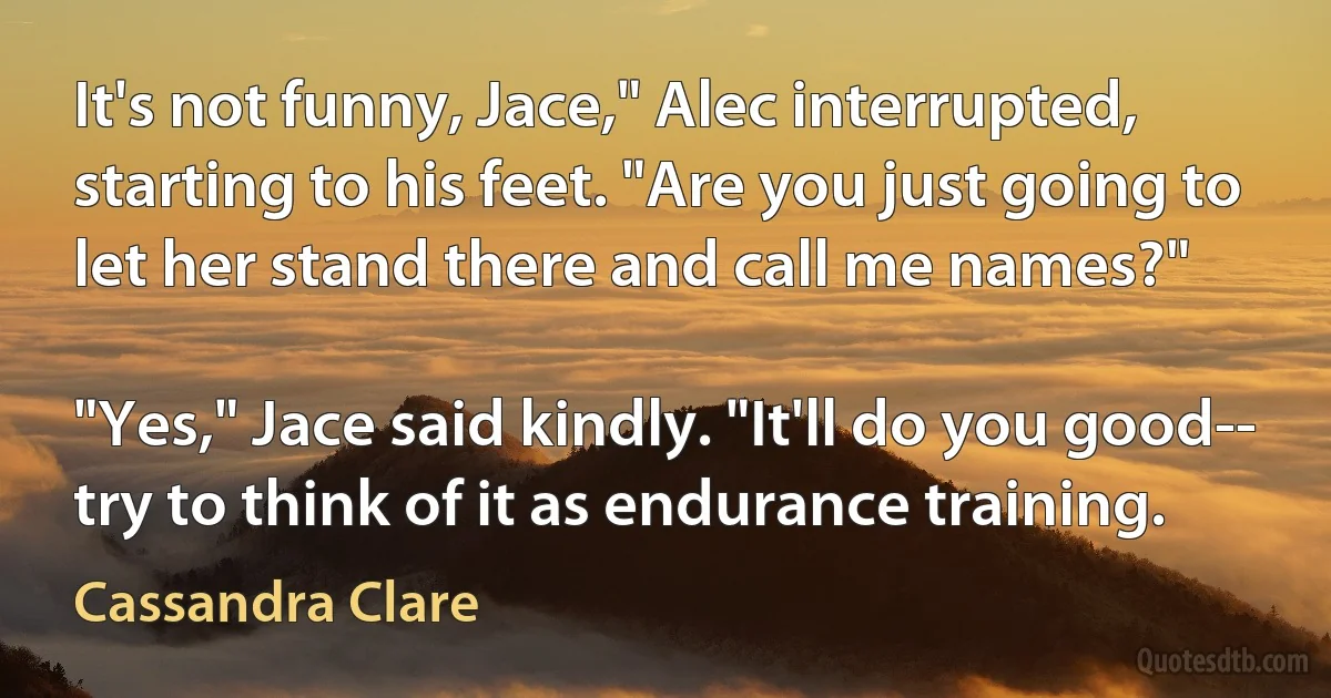 It's not funny, Jace," Alec interrupted, starting to his feet. "Are you just going to let her stand there and call me names?"

"Yes," Jace said kindly. "It'll do you good-- try to think of it as endurance training. (Cassandra Clare)