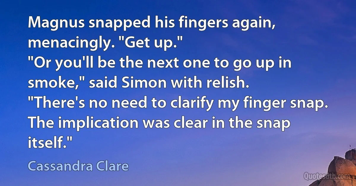 Magnus snapped his fingers again, menacingly. "Get up."
"Or you'll be the next one to go up in smoke," said Simon with relish.
"There's no need to clarify my finger snap. The implication was clear in the snap itself." (Cassandra Clare)