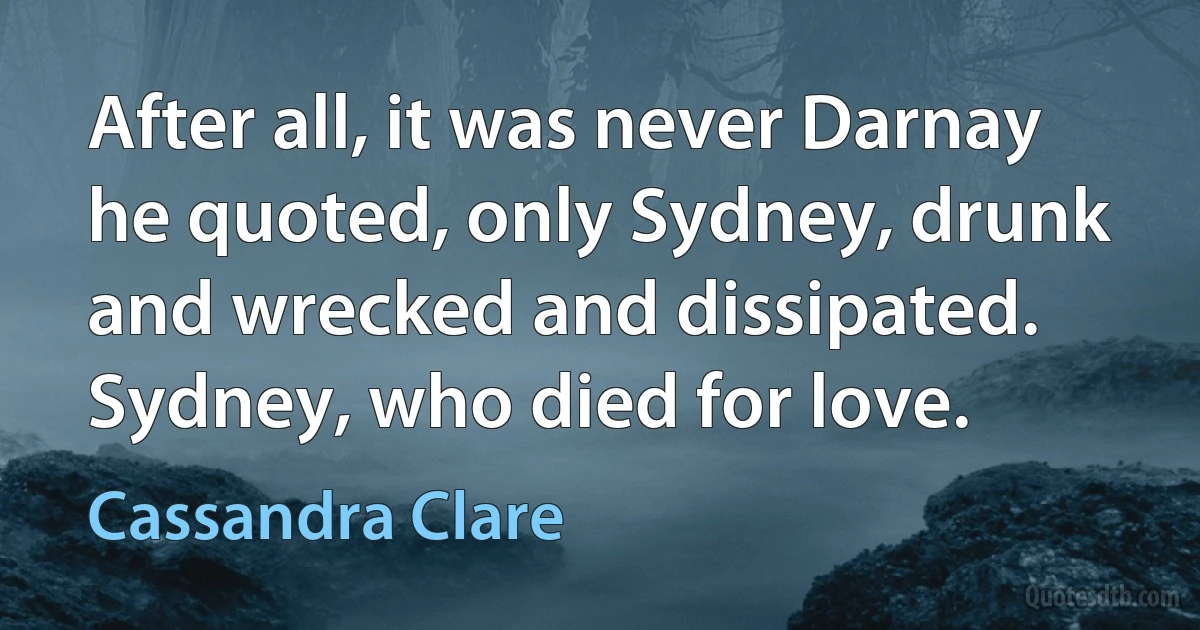 After all, it was never Darnay he quoted, only Sydney, drunk and wrecked and dissipated. Sydney, who died for love. (Cassandra Clare)