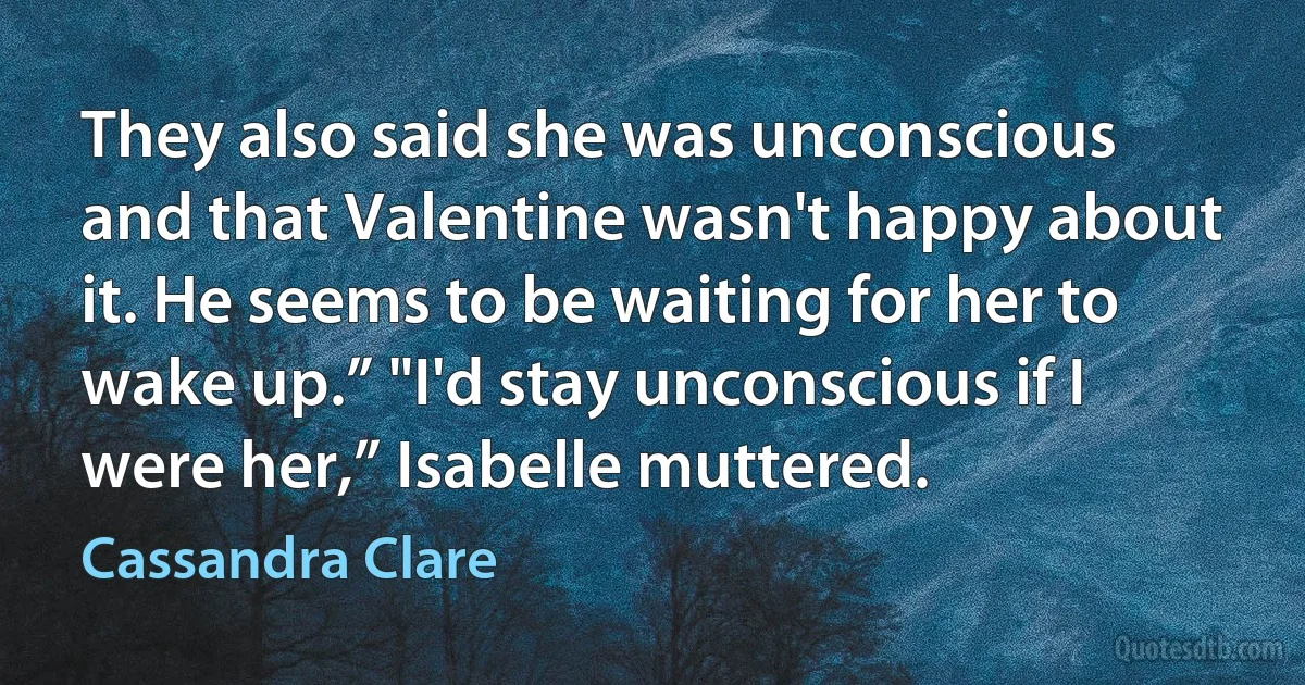 They also said she was unconscious and that Valentine wasn't happy about it. He seems to be waiting for her to wake up.” "I'd stay unconscious if I were her,” Isabelle muttered. (Cassandra Clare)