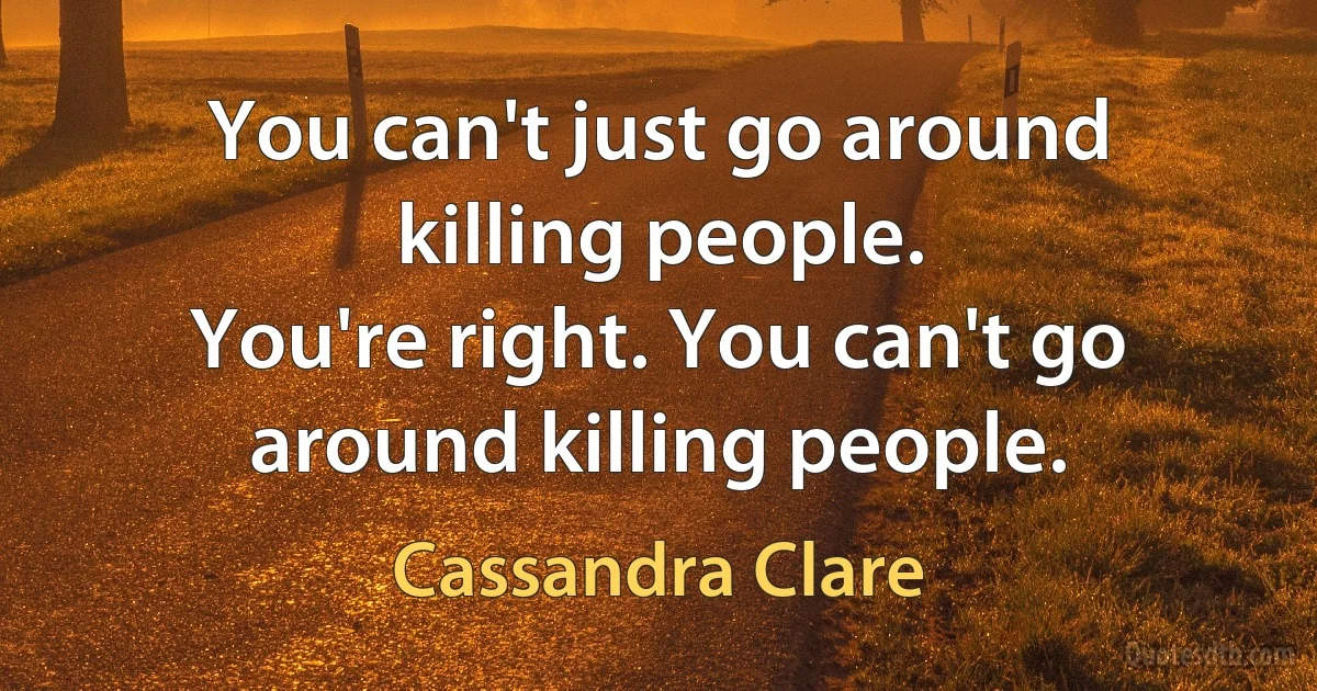 You can't just go around killing people.
You're right. You can't go around killing people. (Cassandra Clare)