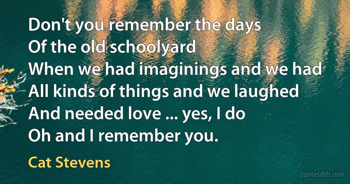 Don't you remember the days
Of the old schoolyard
When we had imaginings and we had
All kinds of things and we laughed
And needed love ... yes, I do
Oh and I remember you. (Cat Stevens)