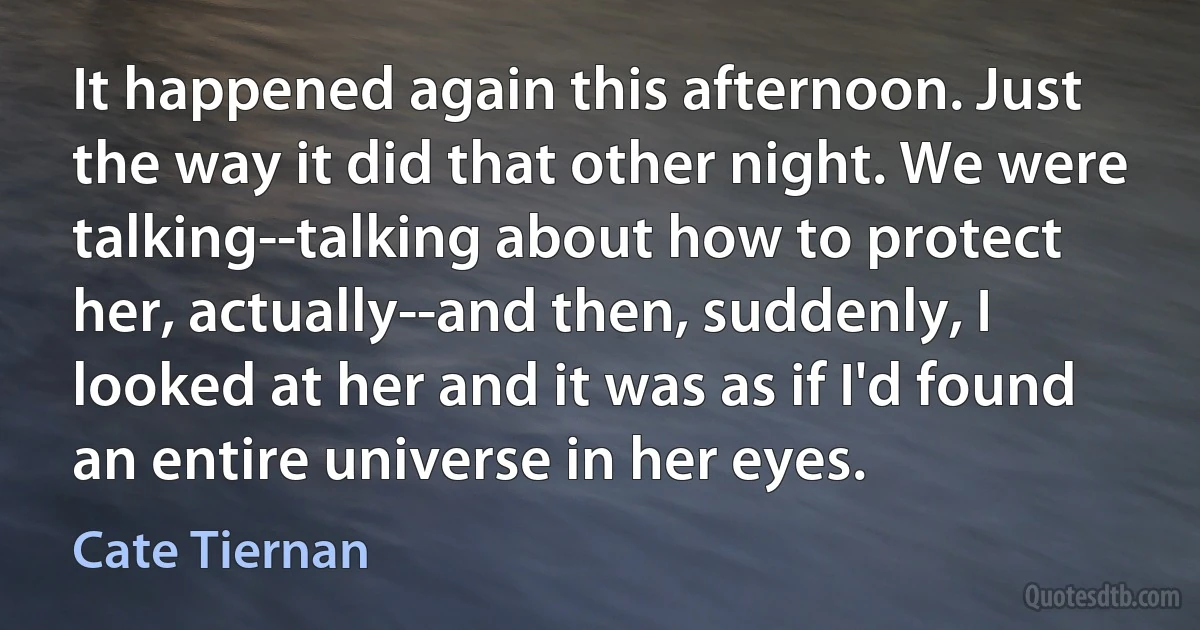 It happened again this afternoon. Just the way it did that other night. We were talking--talking about how to protect her, actually--and then, suddenly, I looked at her and it was as if I'd found an entire universe in her eyes. (Cate Tiernan)