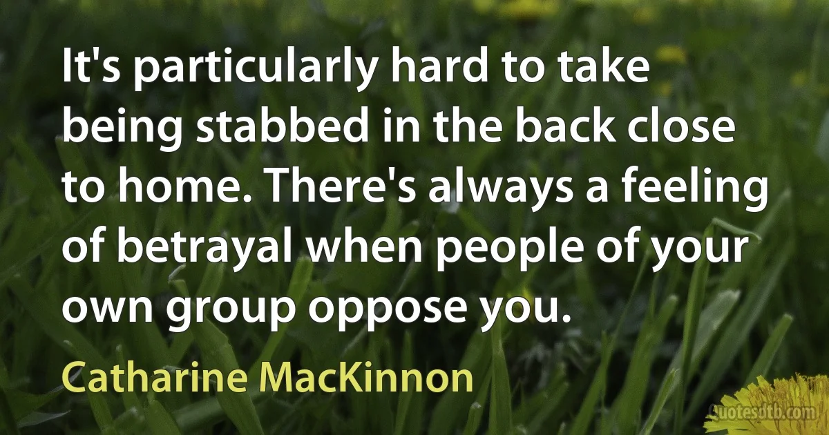 It's particularly hard to take being stabbed in the back close to home. There's always a feeling of betrayal when people of your own group oppose you. (Catharine MacKinnon)