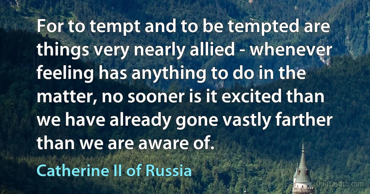 For to tempt and to be tempted are things very nearly allied - whenever feeling has anything to do in the matter, no sooner is it excited than we have already gone vastly farther than we are aware of. (Catherine II of Russia)