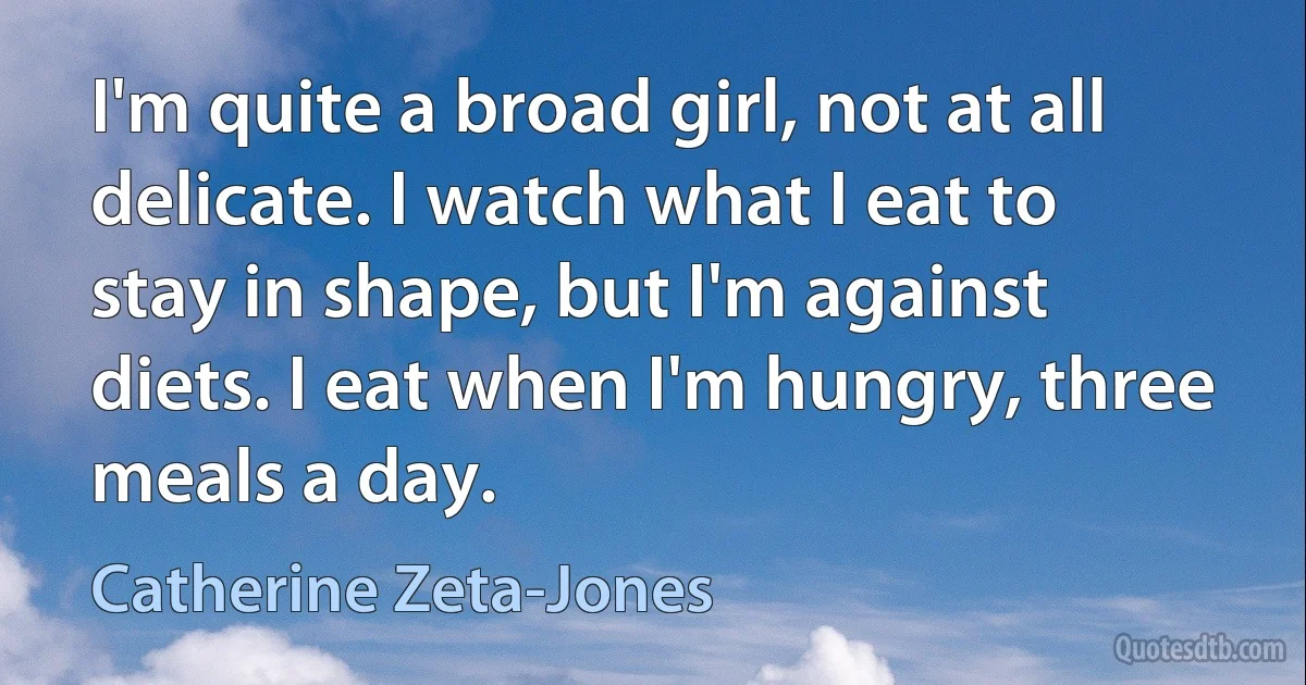 I'm quite a broad girl, not at all delicate. I watch what I eat to stay in shape, but I'm against diets. I eat when I'm hungry, three meals a day. (Catherine Zeta-Jones)