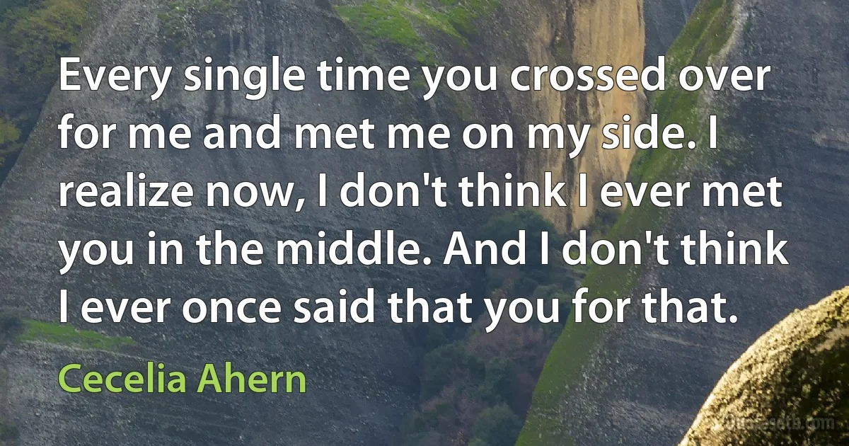 Every single time you crossed over for me and met me on my side. I realize now, I don't think I ever met you in the middle. And I don't think I ever once said that you for that. (Cecelia Ahern)