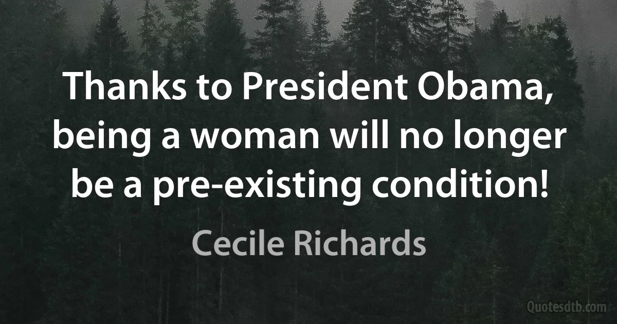 Thanks to President Obama, being a woman will no longer be a pre-existing condition! (Cecile Richards)