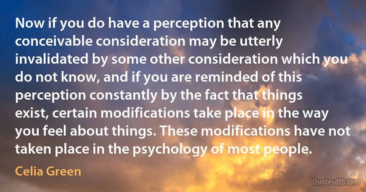 Now if you do have a perception that any conceivable consideration may be utterly invalidated by some other consideration which you do not know, and if you are reminded of this perception constantly by the fact that things exist, certain modifications take place in the way you feel about things. These modifications have not taken place in the psychology of most people. (Celia Green)