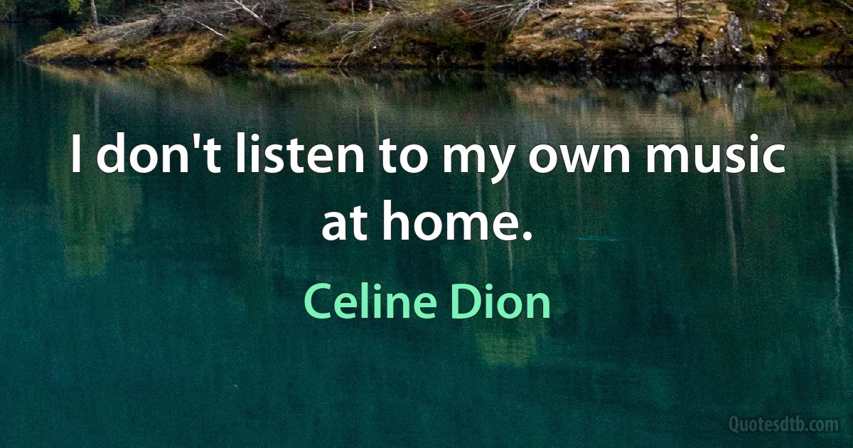 I don't listen to my own music at home. (Celine Dion)