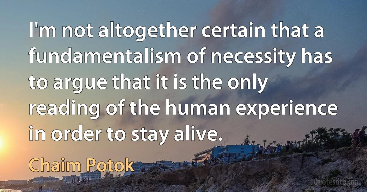 I'm not altogether certain that a fundamentalism of necessity has to argue that it is the only reading of the human experience in order to stay alive. (Chaim Potok)