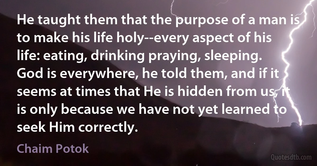 He taught them that the purpose of a man is to make his life holy--every aspect of his life: eating, drinking praying, sleeping. God is everywhere, he told them, and if it seems at times that He is hidden from us, it is only because we have not yet learned to seek Him correctly. (Chaim Potok)