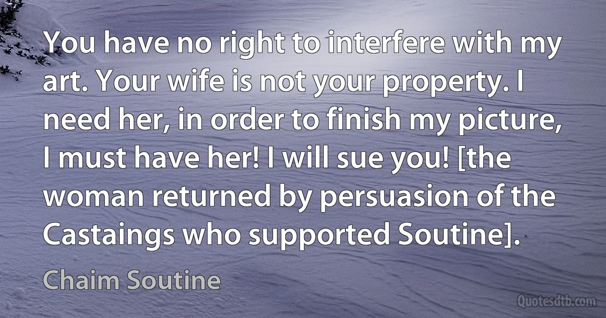 You have no right to interfere with my art. Your wife is not your property. I need her, in order to finish my picture, I must have her! I will sue you! [the woman returned by persuasion of the Castaings who supported Soutine]. (Chaim Soutine)