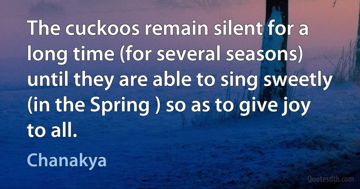 The cuckoos remain silent for a long time (for several seasons) until they are able to sing sweetly (in the Spring ) so as to give joy to all. (Chanakya)