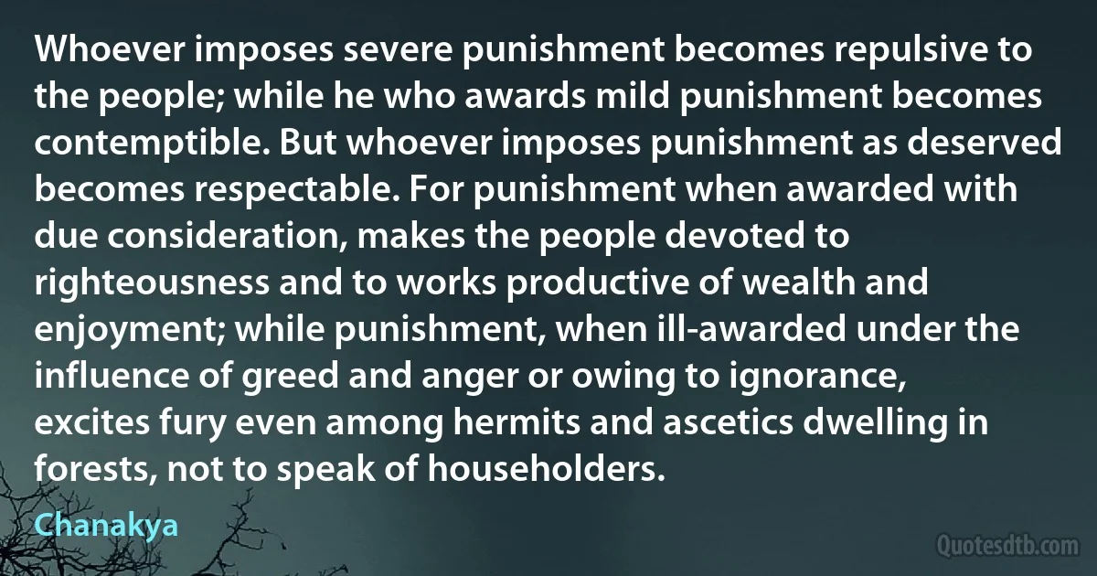 Whoever imposes severe punishment becomes repulsive to the people; while he who awards mild punishment becomes contemptible. But whoever imposes punishment as deserved becomes respectable. For punishment when awarded with due consideration, makes the people devoted to righteousness and to works productive of wealth and enjoyment; while punishment, when ill-awarded under the influence of greed and anger or owing to ignorance, excites fury even among hermits and ascetics dwelling in forests, not to speak of householders. (Chanakya)