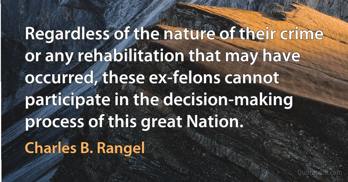 Regardless of the nature of their crime or any rehabilitation that may have occurred, these ex-felons cannot participate in the decision-making process of this great Nation. (Charles B. Rangel)