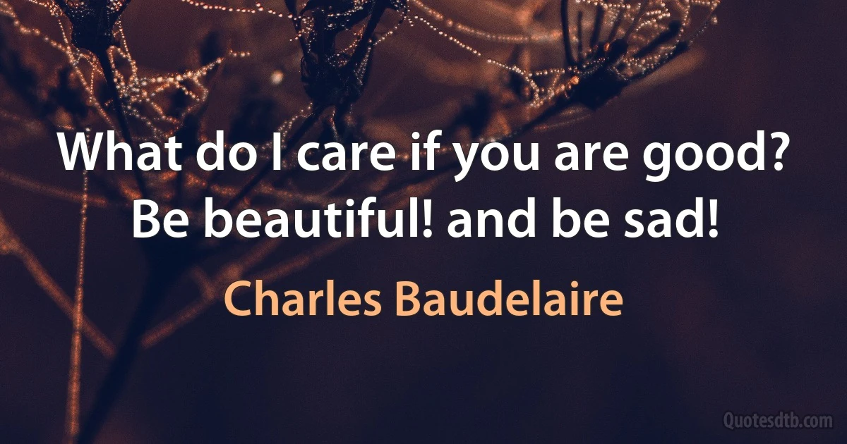 What do I care if you are good? Be beautiful! and be sad! (Charles Baudelaire)