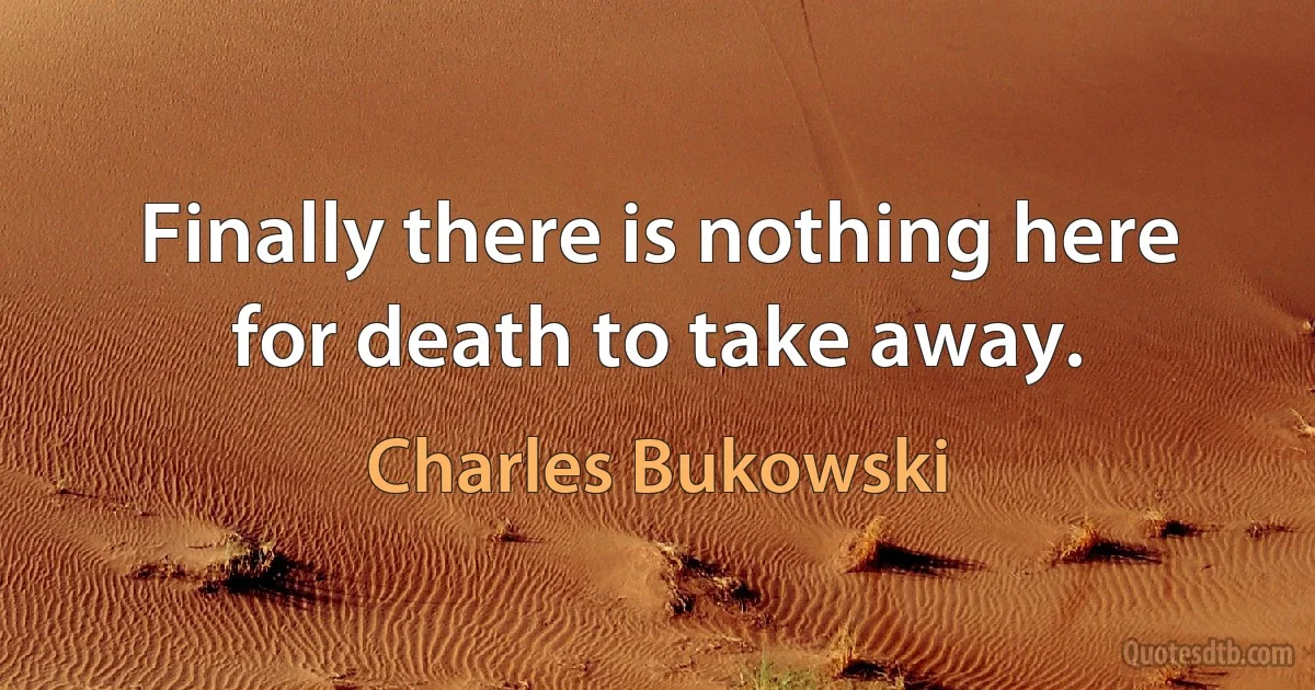 Finally there is nothing here for death to take away. (Charles Bukowski)