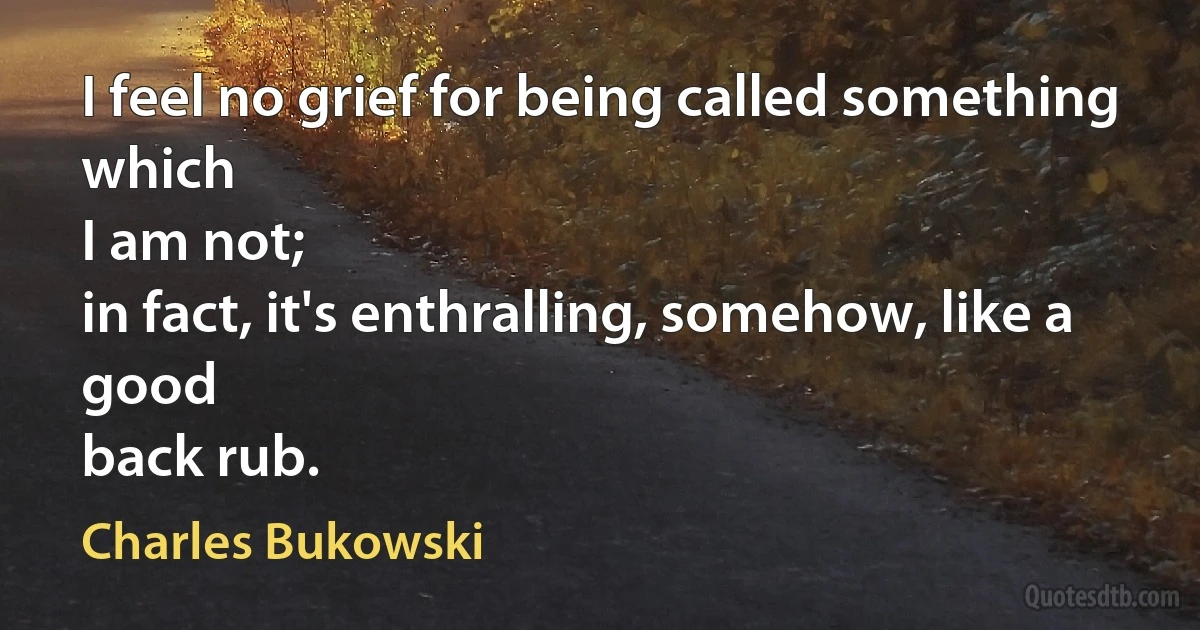 I feel no grief for being called something
which
I am not;
in fact, it's enthralling, somehow, like a good
back rub. (Charles Bukowski)