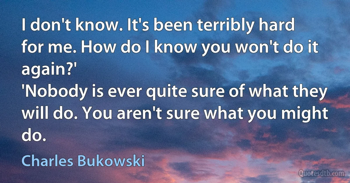 I don't know. It's been terribly hard for me. How do I know you won't do it again?'
'Nobody is ever quite sure of what they will do. You aren't sure what you might do. (Charles Bukowski)