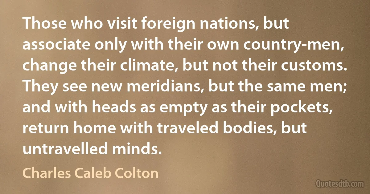 Those who visit foreign nations, but associate only with their own country-men, change their climate, but not their customs. They see new meridians, but the same men; and with heads as empty as their pockets, return home with traveled bodies, but untravelled minds. (Charles Caleb Colton)