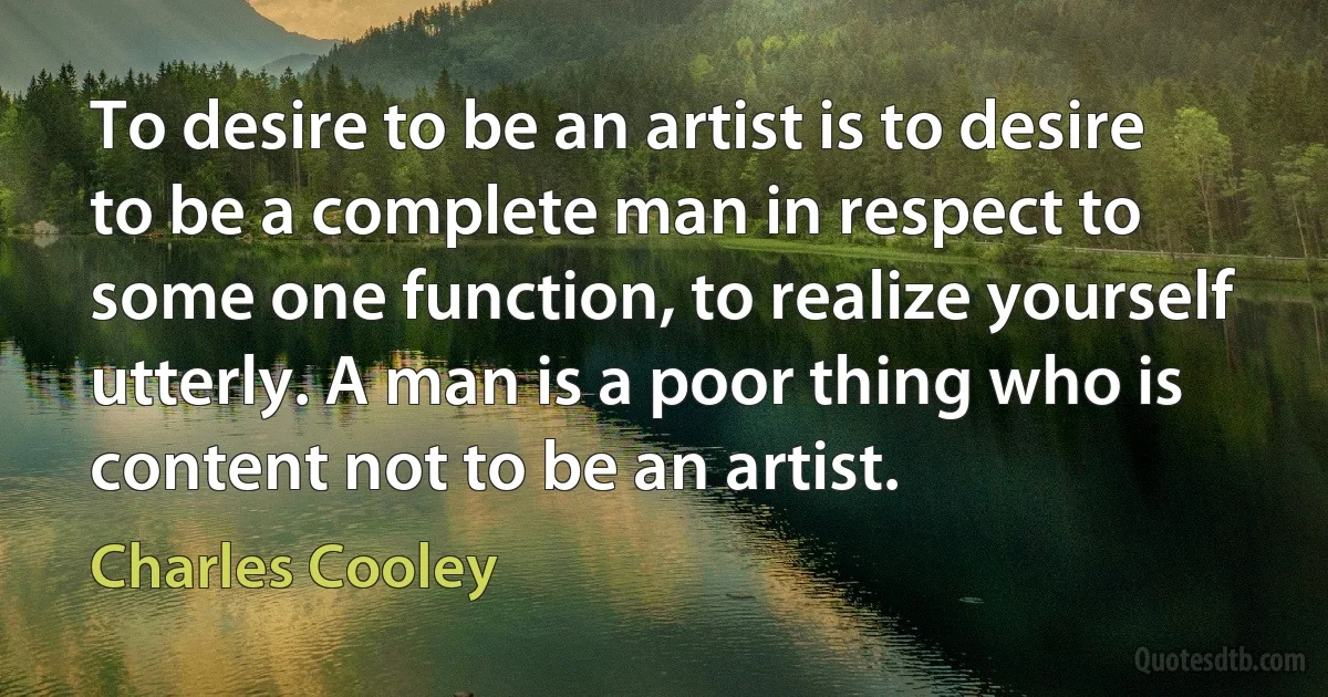 To desire to be an artist is to desire to be a complete man in respect to some one function, to realize yourself utterly. A man is a poor thing who is content not to be an artist. (Charles Cooley)