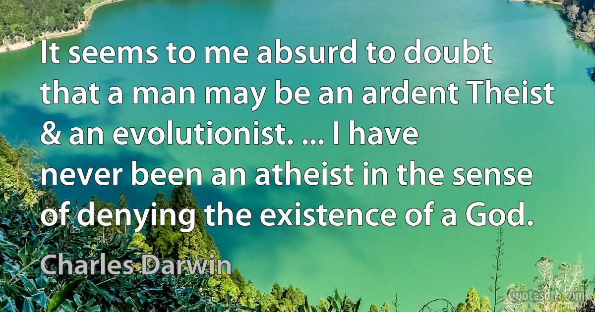 It seems to me absurd to doubt that a man may be an ardent Theist & an evolutionist. ... I have never been an atheist in the sense of denying the existence of a God. (Charles Darwin)