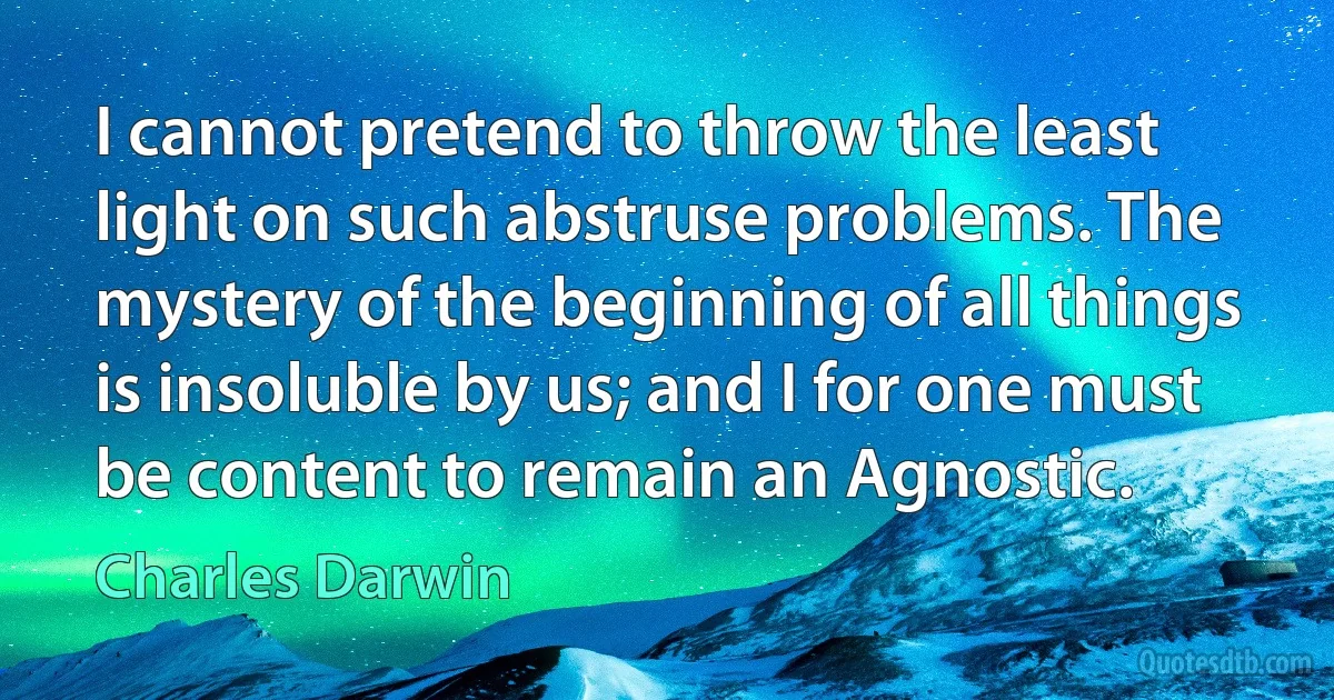 I cannot pretend to throw the least light on such abstruse problems. The mystery of the beginning of all things is insoluble by us; and I for one must be content to remain an Agnostic. (Charles Darwin)