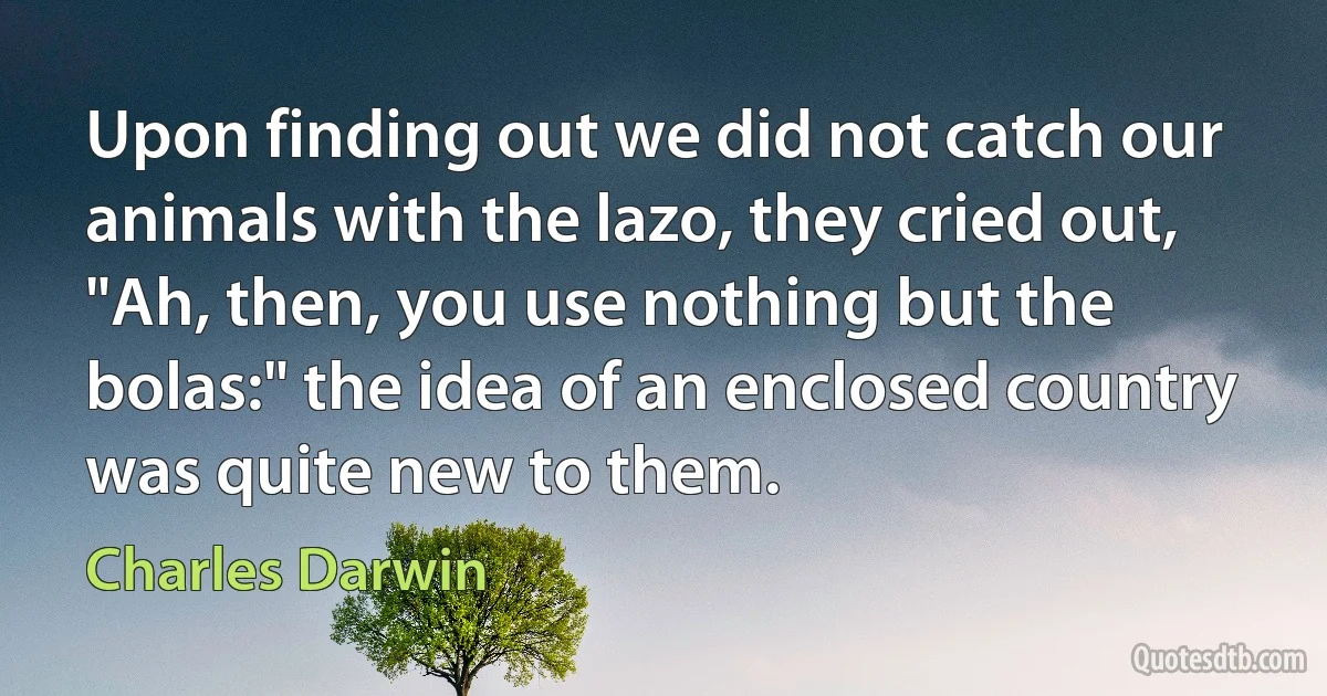 Upon finding out we did not catch our animals with the lazo, they cried out, "Ah, then, you use nothing but the bolas:" the idea of an enclosed country was quite new to them. (Charles Darwin)