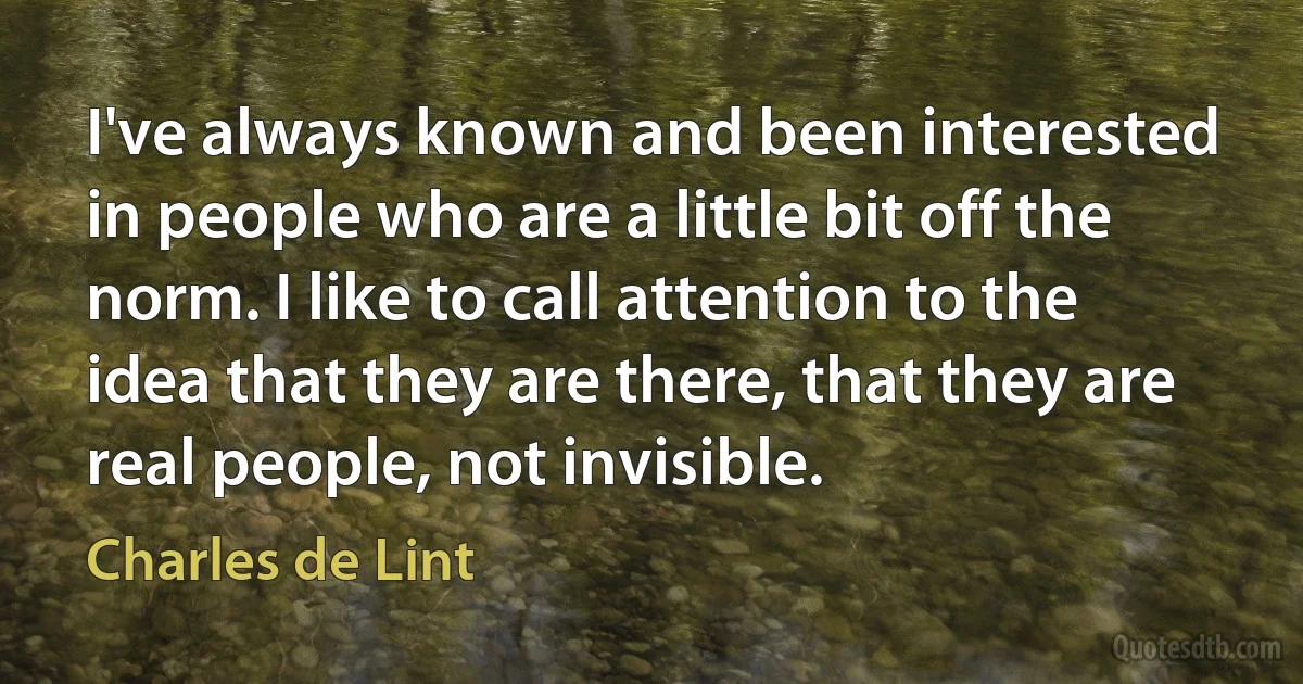 I've always known and been interested in people who are a little bit off the norm. I like to call attention to the idea that they are there, that they are real people, not invisible. (Charles de Lint)