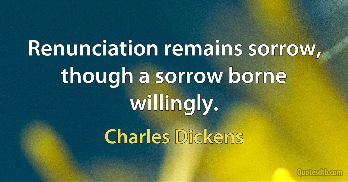 Renunciation remains sorrow, though a sorrow borne willingly. (Charles Dickens)