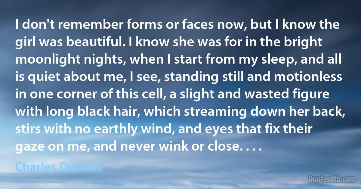 I don't remember forms or faces now, but I know the girl was beautiful. I know she was for in the bright moonlight nights, when I start from my sleep, and all is quiet about me, I see, standing still and motionless in one corner of this cell, a slight and wasted figure with long black hair, which streaming down her back, stirs with no earthly wind, and eyes that fix their gaze on me, and never wink or close. . . . (Charles Dickens)