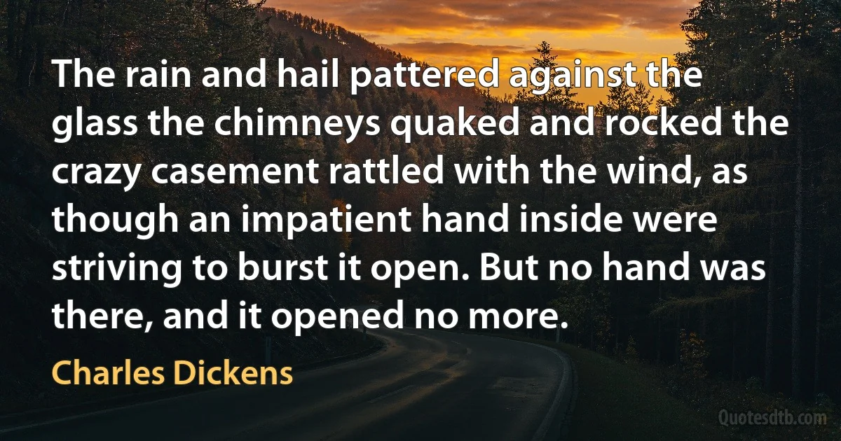 The rain and hail pattered against the glass the chimneys quaked and rocked the crazy casement rattled with the wind, as though an impatient hand inside were striving to burst it open. But no hand was there, and it opened no more. (Charles Dickens)