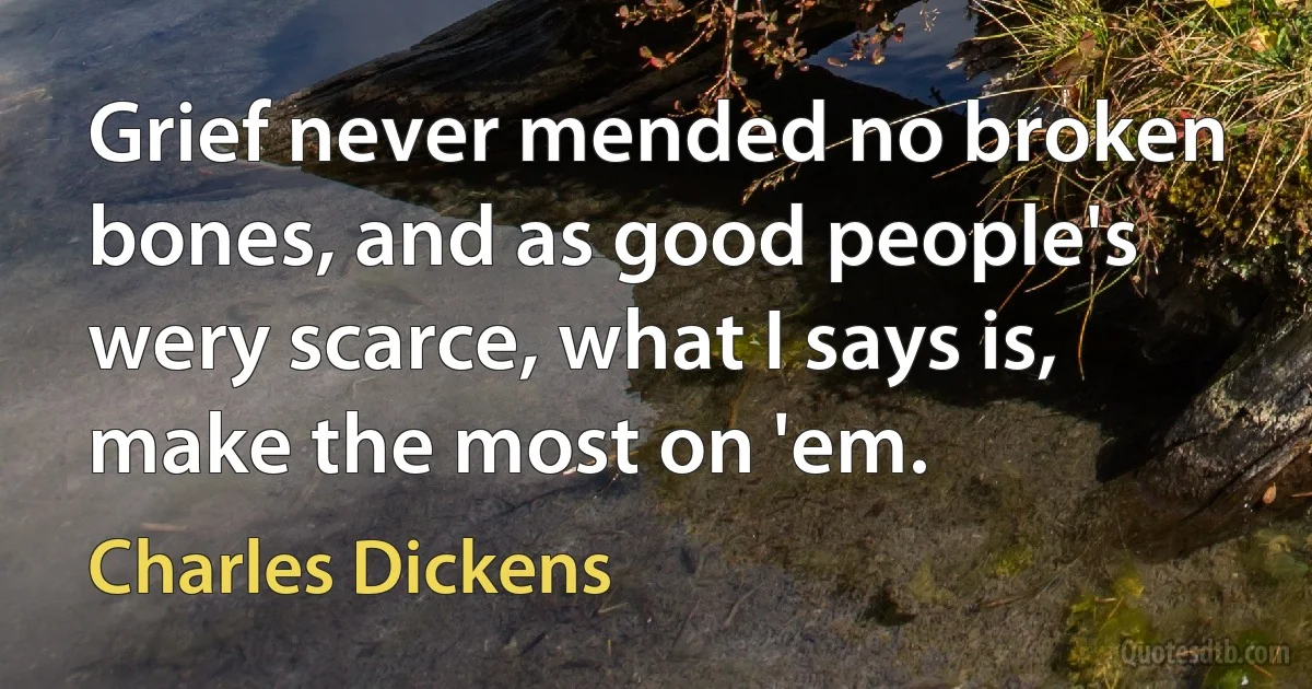 Grief never mended no broken bones, and as good people's wery scarce, what I says is, make the most on 'em. (Charles Dickens)