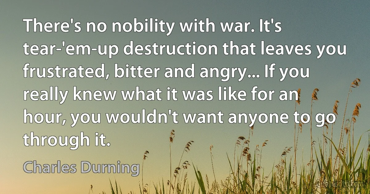 There's no nobility with war. It's tear-'em-up destruction that leaves you frustrated, bitter and angry... If you really knew what it was like for an hour, you wouldn't want anyone to go through it. (Charles Durning)