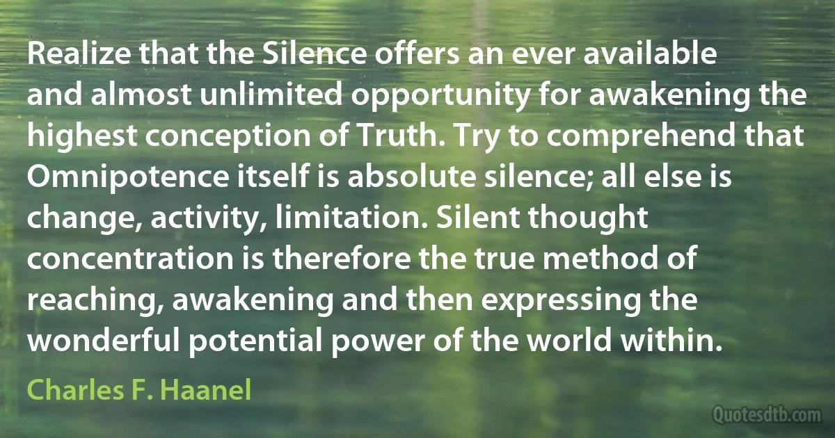 Realize that the Silence offers an ever available and almost unlimited opportunity for awakening the highest conception of Truth. Try to comprehend that Omnipotence itself is absolute silence; all else is change, activity, limitation. Silent thought concentration is therefore the true method of reaching, awakening and then expressing the wonderful potential power of the world within. (Charles F. Haanel)