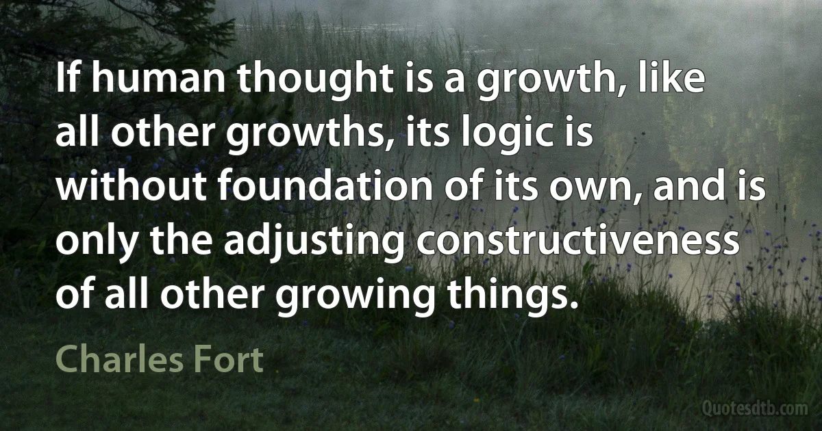 If human thought is a growth, like all other growths, its logic is without foundation of its own, and is only the adjusting constructiveness of all other growing things. (Charles Fort)