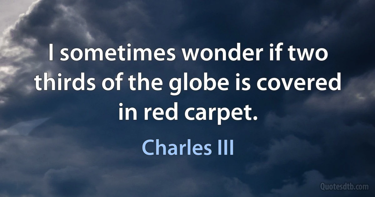 I sometimes wonder if two thirds of the globe is covered in red carpet. (Charles III)