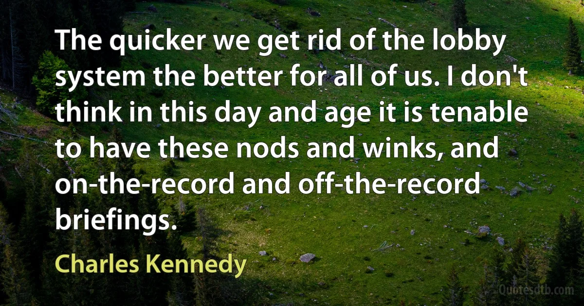 The quicker we get rid of the lobby system the better for all of us. I don't think in this day and age it is tenable to have these nods and winks, and on-the-record and off-the-record briefings. (Charles Kennedy)