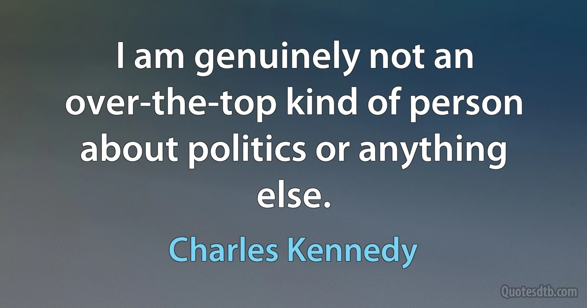 I am genuinely not an over-the-top kind of person about politics or anything else. (Charles Kennedy)