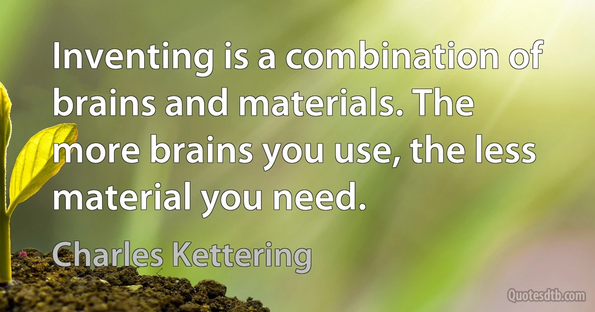 Inventing is a combination of brains and materials. The more brains you use, the less material you need. (Charles Kettering)