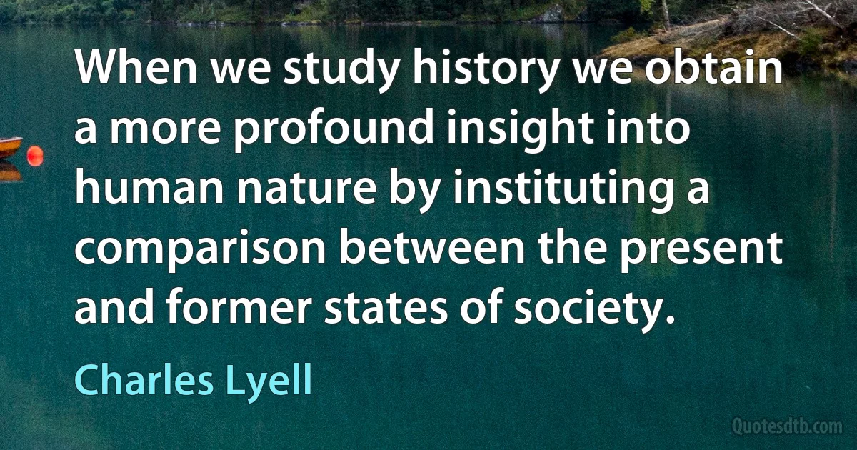 When we study history we obtain a more profound insight into human nature by instituting a comparison between the present and former states of society. (Charles Lyell)