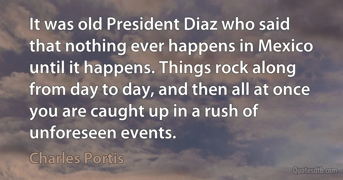 It was old President Diaz who said that nothing ever happens in Mexico until it happens. Things rock along from day to day, and then all at once you are caught up in a rush of unforeseen events. (Charles Portis)