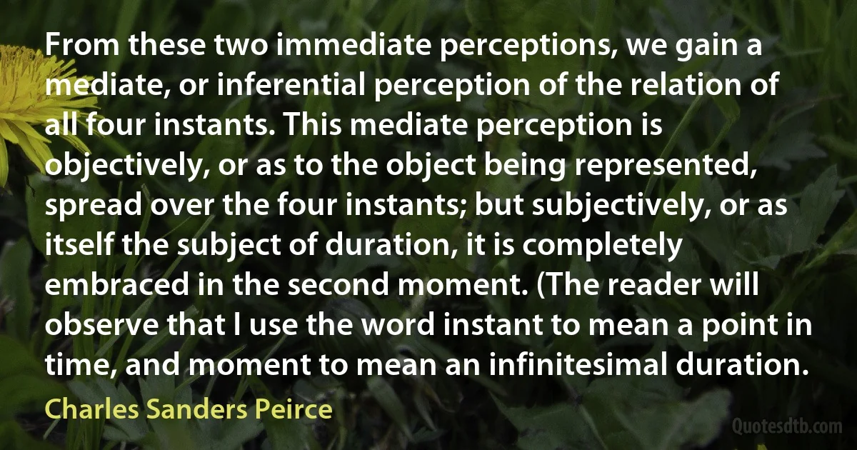 From these two immediate perceptions, we gain a mediate, or inferential perception of the relation of all four instants. This mediate perception is objectively, or as to the object being represented, spread over the four instants; but subjectively, or as itself the subject of duration, it is completely embraced in the second moment. (The reader will observe that I use the word instant to mean a point in time, and moment to mean an infinitesimal duration. (Charles Sanders Peirce)