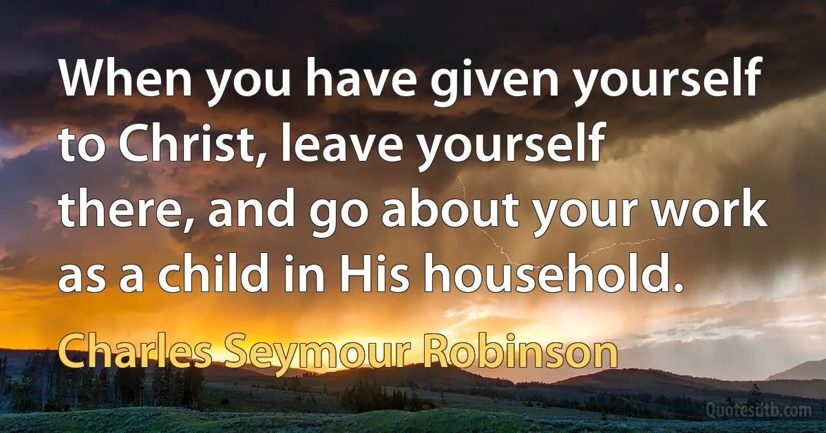 When you have given yourself to Christ, leave yourself there, and go about your work as a child in His household. (Charles Seymour Robinson)