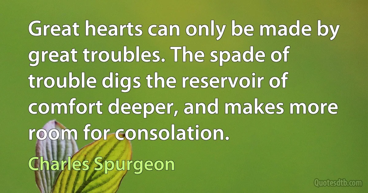 Great hearts can only be made by great troubles. The spade of trouble digs the reservoir of comfort deeper, and makes more room for consolation. (Charles Spurgeon)