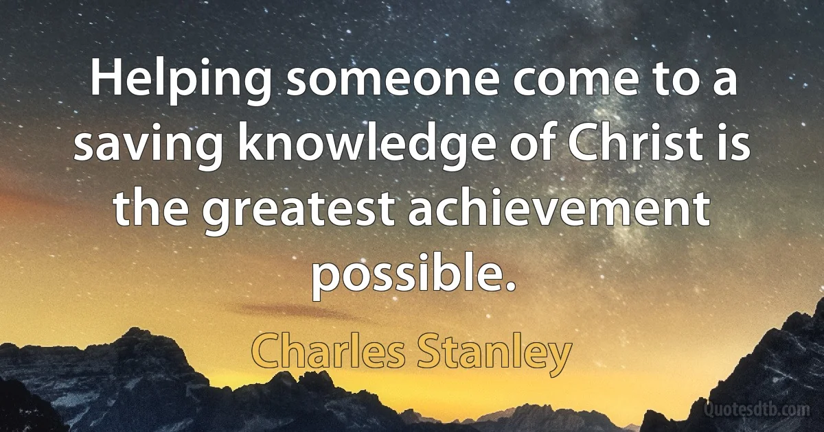 Helping someone come to a saving knowledge of Christ is the greatest achievement possible. (Charles Stanley)