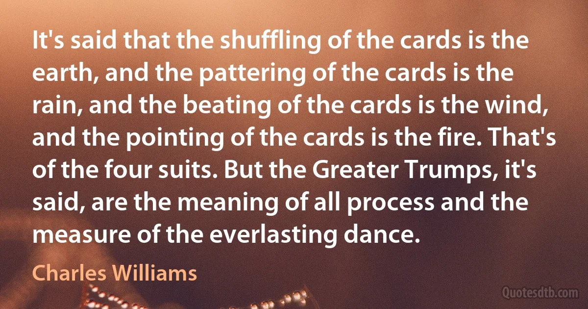 It's said that the shuffling of the cards is the earth, and the pattering of the cards is the rain, and the beating of the cards is the wind, and the pointing of the cards is the fire. That's of the four suits. But the Greater Trumps, it's said, are the meaning of all process and the measure of the everlasting dance. (Charles Williams)